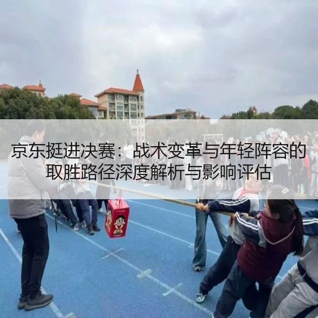 京东挺进决赛:战术变革与年轻阵容的取胜路径深度解析与影响评估